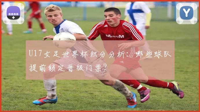 U17女足世界杯积分分析:哪些球队提前锁定晋级门票?