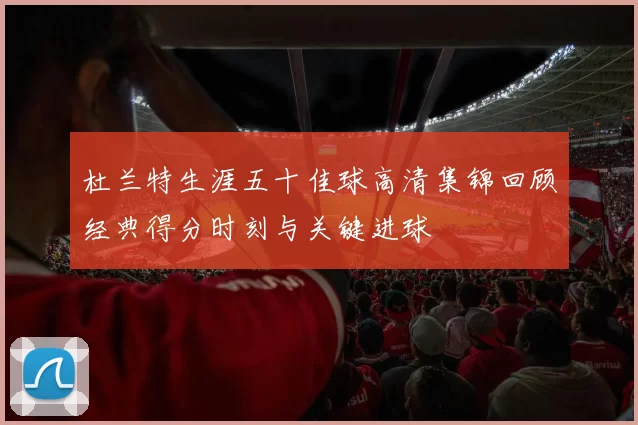杜兰特生涯五十佳球高清集锦回顾经典得分时刻与关键进球