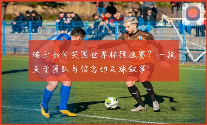 瑞士如何突围世界杯预选赛？一段关于团队与信念的足球叙事