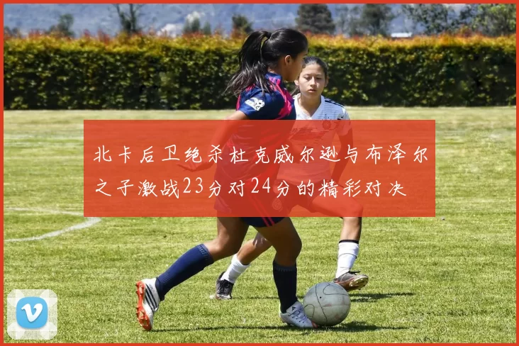 北卡后卫绝杀杜克威尔逊与布泽尔之子激战23分对24分的精彩对决