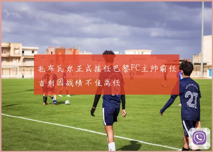 孔布瓦尔正式接任巴黎FC主帅前任吉利因战绩不佳离任