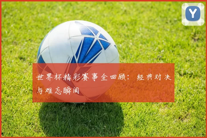 世界杯精彩赛事全回顾:经典对决与难忘瞬间