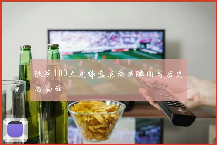 欧冠100大进球盘点经典瞬间与历史名场面