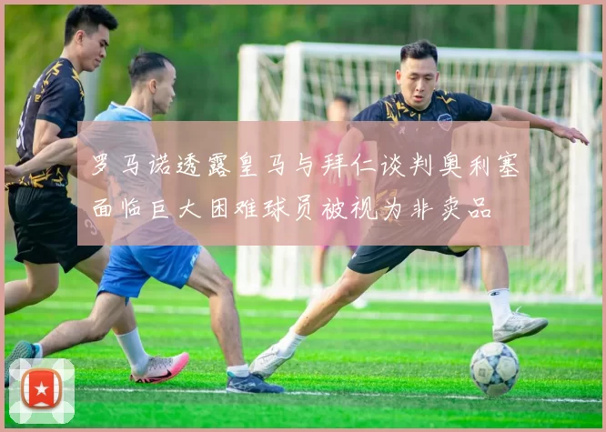 罗马诺透露皇马与拜仁谈判奥利塞面临巨大困难球员被视为非卖品