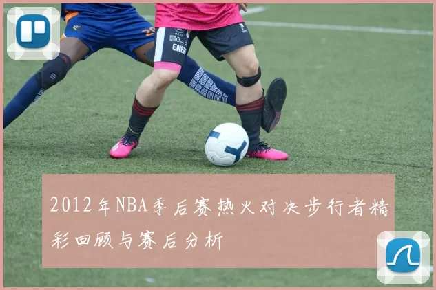 2012年NBA季后赛热火对决步行者精彩回顾与赛后分析