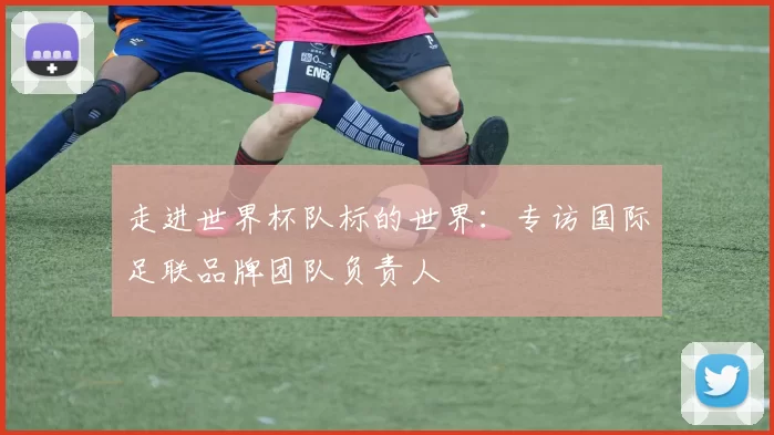 走进世界杯队标的世界:专访国际足联品牌团队负责人