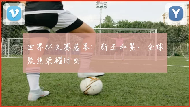世界杯决赛落幕：新王加冕，全球聚焦荣耀时刻