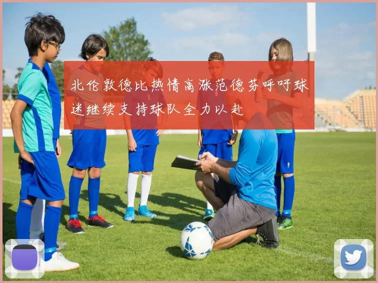 北伦敦德比热情高涨范德芬呼吁球迷继续支持球队全力以赴