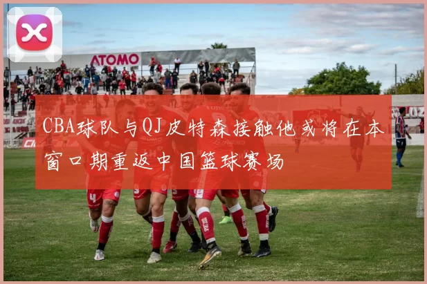 CBA球队与QJ皮特森接触他或将在本窗口期重返中国篮球赛场