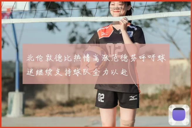 北伦敦德比热情高涨范德芬呼吁球迷继续支持球队全力以赴