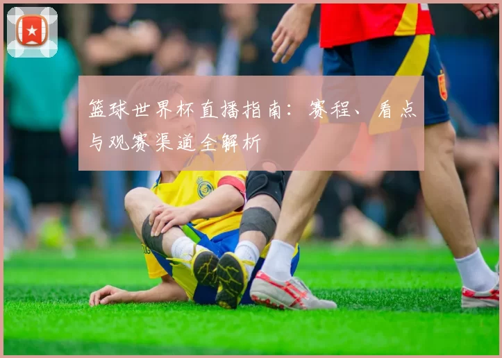 篮球世界杯直播指南:赛程、看点与观赛渠道全解析