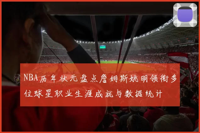 NBA历年状元盘点詹姆斯姚明领衔多位球星职业生涯成就与数据统计