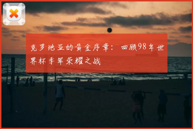 克罗地亚的黄金序章：回顾98年世界杯季军荣耀之战