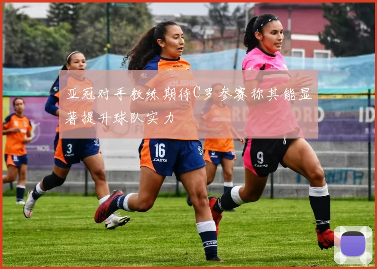 亚冠对手教练期待C罗参赛称其能显著提升球队实力