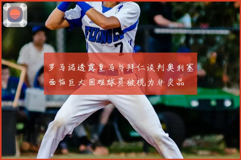 罗马诺透露皇马与拜仁谈判奥利塞面临巨大困难球员被视为非卖品
