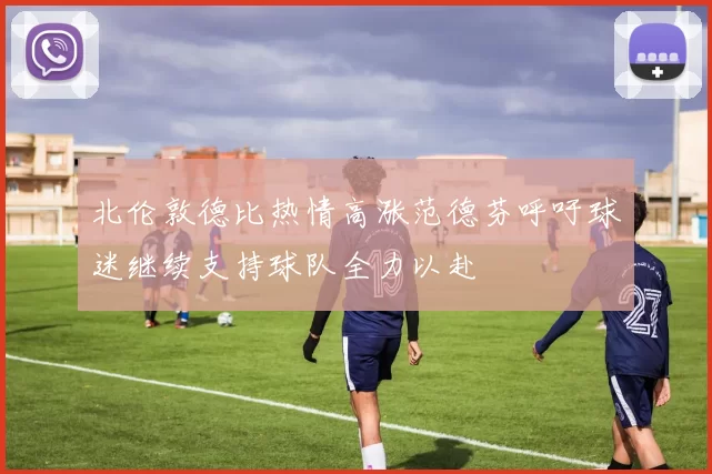 北伦敦德比热情高涨范德芬呼吁球迷继续支持球队全力以赴