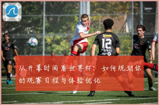 从开幕时间看世界杯:如何规划你的观赛日程与体验优化