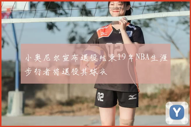 小奥尼尔宣布退役结束19年NBA生涯步行者将退役其球衣