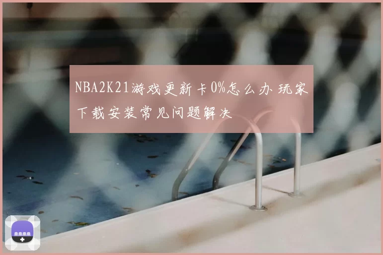 NBA2K21游戏更新卡0%怎么办 玩家下载安装常见问题解决