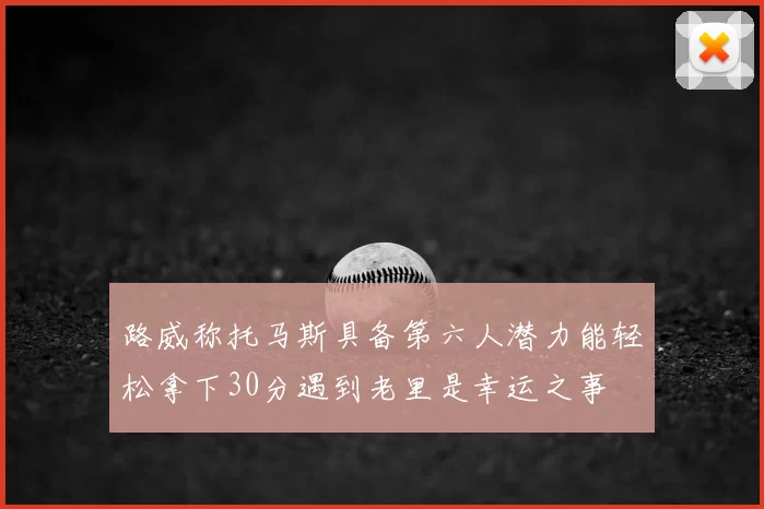 路威称托马斯具备第六人潜力能轻松拿下30分遇到老里是幸运之事