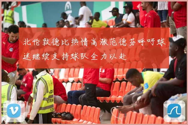 北伦敦德比热情高涨范德芬呼吁球迷继续支持球队全力以赴