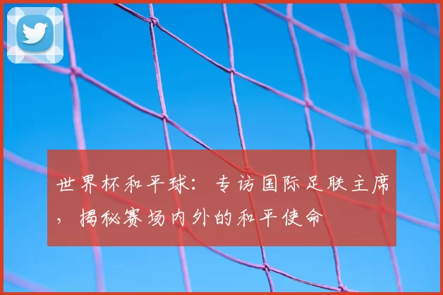 世界杯和平球：专访国际足联主席，揭秘赛场内外的和平使命