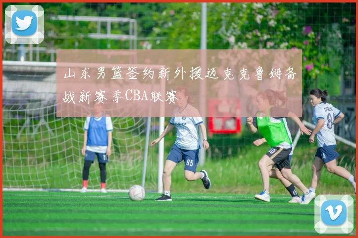 山东男篮签约新外援迈克克鲁姆备战新赛季CBA联赛