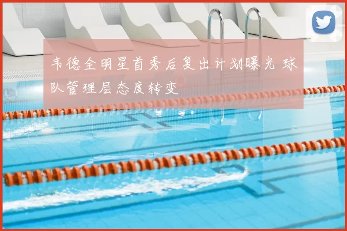 韦德全明星首秀后复出计划曝光 球队管理层态度转变
