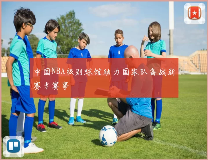 中国NBA级别球馆助力国家队备战新赛季赛事
