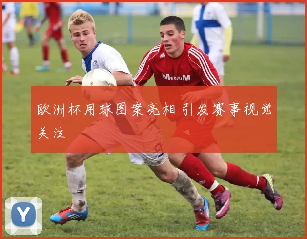 欧洲杯用球图案亮相 引发赛事视觉关注