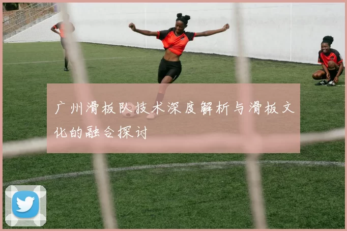 广州滑板队技术深度解析与滑板文化的融合探讨