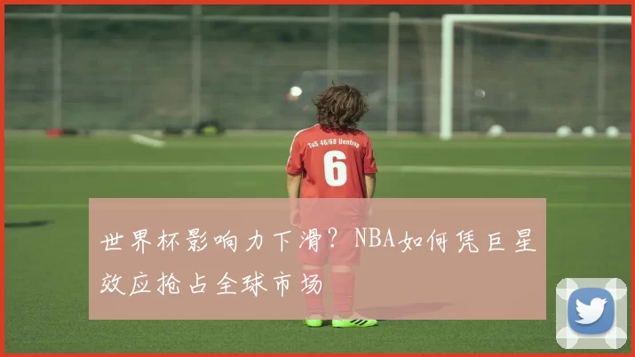 世界杯影响力下滑？NBA如何凭巨星效应抢占全球市场