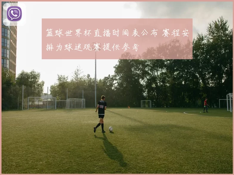 篮球世界杯直播时间表公布 赛程安排为球迷观赛提供参考