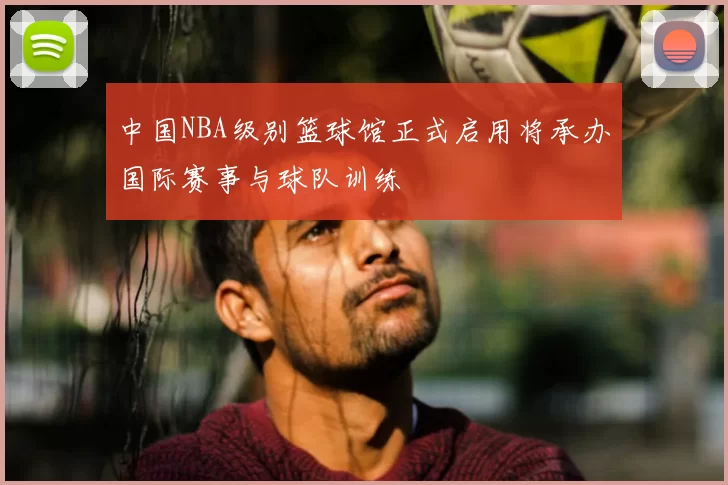 中国NBA级别篮球馆正式启用将承办国际赛事与球队训练