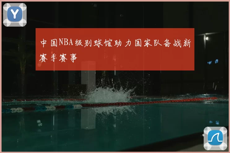 中国NBA级别球馆助力国家队备战新赛季赛事