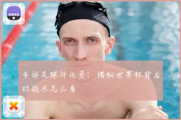专访足球评论员:揭秘世界杯背后的战术怎么看