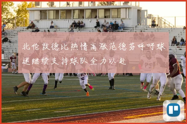 北伦敦德比热情高涨范德芬呼吁球迷继续支持球队全力以赴