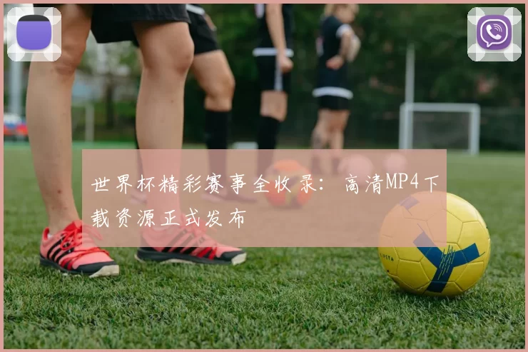 世界杯精彩赛事全收录：高清MP4下载资源正式发布