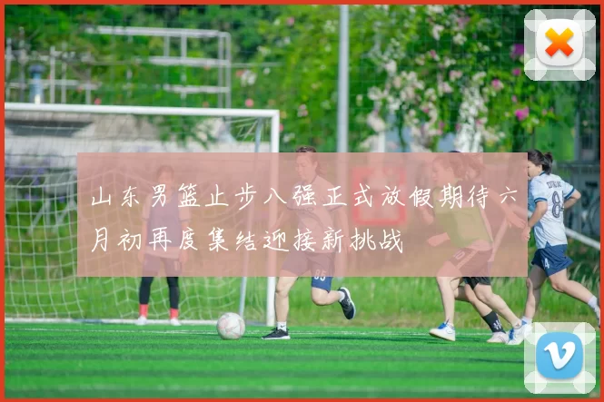 山东男篮止步八强正式放假期待六月初再度集结迎接新挑战