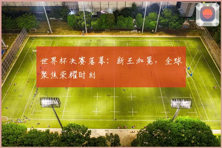 世界杯决赛落幕：新王加冕，全球聚焦荣耀时刻