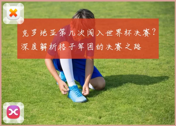 克罗地亚第几次闯入世界杯决赛？深度解析格子军团的决赛之路