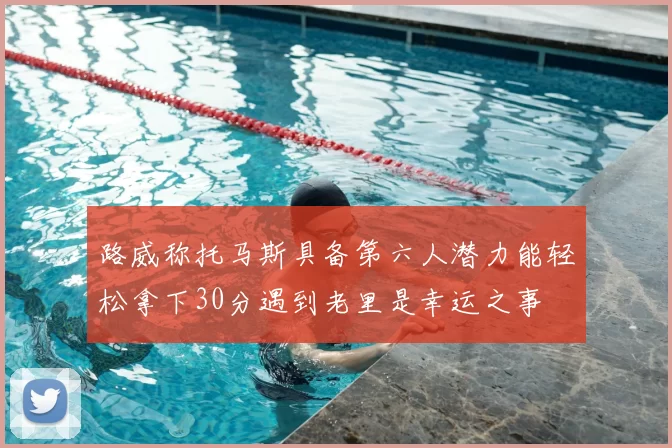 路威称托马斯具备第六人潜力能轻松拿下30分遇到老里是幸运之事